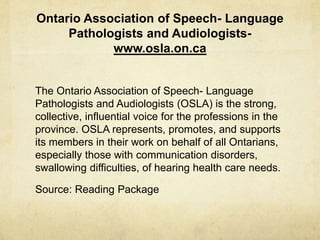 Ontario Association of Speech- Language
Pathologists and Audiologists-
www.osla.on.ca
The Ontario Association of Speech- Language
Pathologists and Audiologists (OSLA) is the strong,
collective, influential voice for the professions in the
province. OSLA represents, promotes, and supports
its members in their work on behalf of all Ontarians,
especially those with communication disorders,
swallowing difficulties, of hearing health care needs.
Source: Reading Package
 