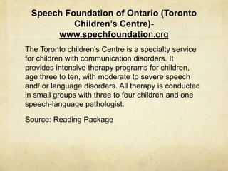 Speech Foundation of Ontario (Toronto
Children’s Centre)-
www.spechfoundation.org
The Toronto children‘s Centre is a specialty service
for children with communication disorders. It
provides intensive therapy programs for children,
age three to ten, with moderate to severe speech
and/ or language disorders. All therapy is conducted
in small groups with three to four children and one
speech-language pathologist.
Source: Reading Package
 