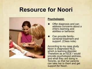 Resource for Noori
Psychologist:
 Offer diagnosis and can
address concerns about a
child‘s learning and
abilities or behavior.
 Can provide family-
centered treatment and
support. (Class note)
According to my case study
Noori is diagnosed NLD,
which is learning disorder.
Therefore as an ECE I would
provide psychologist address,
and what they are doing in
Toronto, so that her parents
can take her to them and get
support for Noori.
 