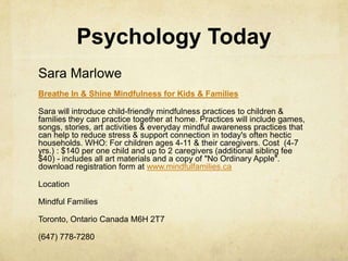 Psychology Today
Sara Marlowe
Breathe In & Shine Mindfulness for Kids & Families
Sara will introduce child-friendly mindfulness practices to children &
families they can practice together at home. Practices will include games,
songs, stories, art activities & everyday mindful awareness practices that
can help to reduce stress & support connection in today's often hectic
households. WHO: For children ages 4-11 & their caregivers. Cost (4-7
yrs.) : $140 per one child and up to 2 caregivers (additional sibling fee
$40) - includes all art materials and a copy of "No Ordinary Apple".
download registration form at www.mindfulfamilies.ca
Location
Mindful Families
Toronto, Ontario Canada M6H 2T7
(647) 778-7280
 