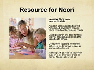 Resource for Noori
Intensive Behavioral
Interventionists
Assist in assessing children with
Autism and developing service
plans based on their unique needs.
Linking children and their families
to other services, and helping the
transition to school.
Conduction sessions to change
behaviors and improve language
and social skills; and
Working with parents to help them
support their child‘s progress at
home. (Class note, week-9)
 