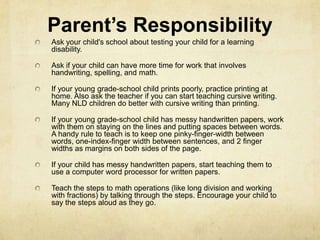 Parent’s Responsibility
Ask your child's school about testing your child for a learning
disability.
Ask if your child can have more time for work that involves
handwriting, spelling, and math.
If your young grade-school child prints poorly, practice printing at
home. Also ask the teacher if you can start teaching cursive writing.
Many NLD children do better with cursive writing than printing.
If your young grade-school child has messy handwritten papers, work
with them on staying on the lines and putting spaces between words.
A handy rule to teach is to keep one pinky-finger-width between
words, one-index-finger width between sentences, and 2 finger
widths as margins on both sides of the page.
If your child has messy handwritten papers, start teaching them to
use a computer word processor for written papers.
Teach the steps to math operations (like long division and working
with fractions) by talking through the steps. Encourage your child to
say the steps aloud as they go.
 