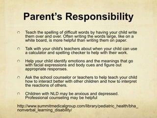 Parent’s Responsibility
Teach the spelling of difficult words by having your child write
them over and over. Often writing the words large, like on a
white board, is more helpful than writing them on paper.
Talk with your child's teachers about when your child can use
a calculator and spelling checker to help with their work.
Help your child identify emotions and the meanings that go
with facial expressions and body cues and figure out
appropriate responses.
Ask the school counselor or teachers to help teach your child
how to interact better with other children and how to interpret
the reactions of others.
Children with NLD may be anxious and depressed.
Professional counseling may be helpful
http://www.summitmedicalgroup.com/library/pediatric_health/bha_
nonverbal_learning_disability/
 