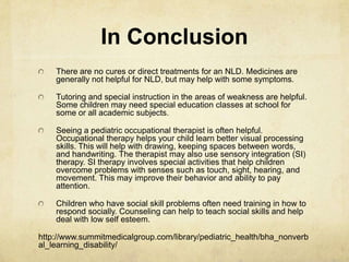 In Conclusion
There are no cures or direct treatments for an NLD. Medicines are
generally not helpful for NLD, but may help with some symptoms.
Tutoring and special instruction in the areas of weakness are helpful.
Some children may need special education classes at school for
some or all academic subjects.
Seeing a pediatric occupational therapist is often helpful.
Occupational therapy helps your child learn better visual processing
skills. This will help with drawing, keeping spaces between words,
and handwriting. The therapist may also use sensory integration (SI)
therapy. SI therapy involves special activities that help children
overcome problems with senses such as touch, sight, hearing, and
movement. This may improve their behavior and ability to pay
attention.
Children who have social skill problems often need training in how to
respond socially. Counseling can help to teach social skills and help
deal with low self esteem.
http://www.summitmedicalgroup.com/library/pediatric_health/bha_nonverb
al_learning_disability/
 