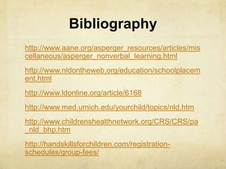 Bibliography
http://www.aane.org/asperger_resources/articles/mis
cellaneous/asperger_nonverbal_learning.html
http://www.nldontheweb.org/education/schoolplacem
ent.html
http://www.ldonline.org/article/6168
http://www.med.umich.edu/yourchild/topics/nld.htm
http://www.childrenshealthnetwork.org/CRS/CRS/pa
_nld_bhp.htm
http://handskillsforchildren.com/registration-
schedules/group-fees/
 