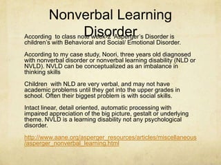 Nonverbal Learning
DisorderAccording to class note week-2 Asperger‘s Disorder is
children‘s with Behavioral and Social/ Emotional Disorder.
According to my case study, Noori, three years old diagnosed
with nonverbal disorder or nonverbal learning disability (NLD or
NVLD). NVLD can be conceptualized as an imbalance in
thinking skills
Children with NLD are very verbal, and may not have
academic problems until they get into the upper grades in
school. Often their biggest problem is with social skills.
Intact linear, detail oriented, automatic processing with
impaired appreciation of the big picture, gestalt or underlying
theme. NVLD is a learning disability not any psychological
disorder.
http://www.aane.org/asperger_resources/articles/miscellaneous
/asperger_nonverbal_learning.html
 