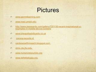 Pictures
www.gemmlearning.com
www.med.umich.edu
http://www.awwwards.com/gallery/7201/30-recent-inspirational-ui-
examples-in-mobile-device-screens
www.cheapdisabilityaids.co.uk
corona-records.nl
rainbowswithinreach.blogspot.com
olms.cte.jhu.edu
www.nurseryresources.org
www.defektologija.org
 