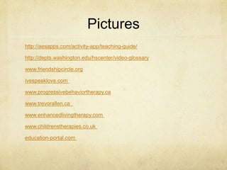 Pictures
http://aesapps.com/activity-app/teaching-guide/
http://depts.washington.edu/hscenter/video-glossary
www.friendshipcircle.org
ivespeaklove.com
www.progressivebehaviortherapy.ca
www.trevorallen.ca
www.enhancedlivingtherapy.com
www.childrenstherapies.co.uk
education-portal.com
 