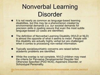 Nonverbal Learning
Disorder
 It is not nearly as common as language-based learning
disabilities, but this may be a phenomenon created by
environmental demands (i.e. our societal demands for
precision skills in reading assure that even the most subtle
language-based LD cases are identified)
 The definition of Nonverbal Learning Disability (NVLD or NLD)
is almost the opposite of what it seems to mean. People with
this disability are actually highly verbal but are challenged
when it comes to processing non-verbal information.
 Typically social/psychiatric concerns are raised before
academic problems are identified.
 While the overlap is not complete, NVLD children may meet
the criteria for Pervasive Developmental Disorder Not
Otherwise Specified (PDD NOS), Aspersers Disorder, or
Schizotypal Personality.
http://www.aane.org/asperger_resources/articles/miscellaneous/asperger_nonverbal_learning.ht
ml
 