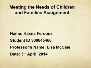 Meeting the Needs of Children
and Families Assignment
Name: Hasna Ferdous
Student ID 300645466
Professor’s Name: Lisa McCaie
Date: 3rd April, 2014
 