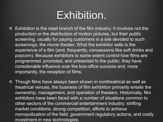 Exhibition.
Exhibition is the retail branch of the film industry. It involves not the
production or the distribution of motion pictures, but their public
screening, usually for paying customers in a site devoted to such
screenings, the movie theater. What the exhibitor sells is the
experience of a film (and, frequently, concessions like soft drinks and
popcorn). Because exhibitors to some extent control how films are
programmed, promoted, and presented to the public, they have
considerable influence over the box-office success and, more
importantly, the reception of films.
Though films have always been shown in nontheatrical as well as
theatrical venues, the business of film exhibition primarily entails the
ownership, management, and operation of theaters. Historically, film
exhibitors have been faced with a number of situations common to
other sectors of the commercial entertainment industry: shifting
market conditions, strong competition, efforts to achieve
monopolization of the field, government regulatory actions, and costly
investment in new technologies.
 