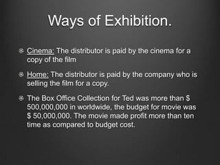 Ways of Exhibition.
Cinema: The distributor is paid by the cinema for a
copy of the film
Home: The distributor is paid by the company who is
selling the film for a copy.
The Box Office Collection for Ted was more than $
500,000,000 in worldwide, the budget for movie was
$ 50,000,000. The movie made profit more than ten
time as compared to budget cost.
 