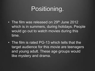 Positioning.
• The film was released on 29th June 2012
which is in summers, during holidays. People
would go out to watch movies during this
time.
• The film is rated PG-13 which tells that the
target audience for this movie are teenagers
and young adult. These age groups would
like mystery and drama.
 