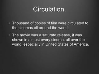 Circulation.
• Thousand of copies of film were circulated to
the cinemas all around the world.
• The movie was a saturate release, it was
shown in almost every cinema, all over the
world, especially in United States of America.
 