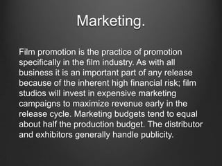 Marketing.
Film promotion is the practice of promotion
specifically in the film industry. As with all
business it is an important part of any release
because of the inherent high financial risk; film
studios will invest in expensive marketing
campaigns to maximize revenue early in the
release cycle. Marketing budgets tend to equal
about half the production budget. The distributor
and exhibitors generally handle publicity.
 