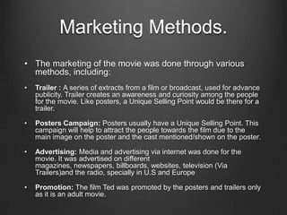 Marketing Methods.
• The marketing of the movie was done through various
methods, including:
• Trailer : A series of extracts from a film or broadcast, used for advance
publicity. Trailer creates an awareness and curiosity among the people
for the movie. Like posters, a Unique Selling Point would be there for a
trailer.
• Posters Campaign: Posters usually have a Unique Selling Point. This
campaign will help to attract the people towards the film due to the
main image on the poster and the cast mentioned/shown on the poster.
• Advertising: Media and advertising via internet was done for the
movie. It was advertised on different
magazines, newspapers, billboards, websites, television (Via
Trailers)and the radio, specially in U.S and Europe
• Promotion: The film Ted was promoted by the posters and trailers only
as it is an adult movie.
 