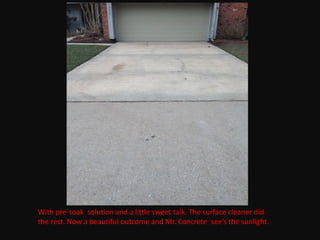 With pre-soak solution and a little sweet talk. The surface cleaner did
the rest. Now a beautiful outcome and Mr. Concrete see’s the sunlight.
 