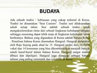 BUDAYA
Ada sebuah tradisi / kebiasaan yang cukup terkenal di Korea.
Tradisi ini dinamakan “Sesi Custom”. Tradisi sesi dilaksanakan
sekali setiap tahun. Sesi adalah sebuah tradisi untuk
mengakselerasikan ritme dari sebuah lingkaran kehidupan tahunan
sehingga seseorang dapat lebih maju di lingkaran kehidupan tahun
berikutnya. Bahasa yang digunakan di Korea adalah bahasa Korea
. Penulisan bahasa Korea dinamakan Hangeul. Hangeul diciptakan
oleh Raja Sejong pada abad ke 15. Hangeul terdiri dari 10 huruf
vokal dan 14 konsonan yang bisa dikombinasikan menjadi banyak
sekali huruf-huruf dalam bahasa Korea. Hangeul sangat mudah
dibaca dan dipelajari. Hangeul juga dianggap sebagai bahasa
tulisan yang paling sistematik dan scientific di dunia.
 
