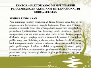 FAKTOR – FAKTOR YANG MEMPENGARUHI
PERKEMBANGAN AKUNTANSI INTERNASIONAL DI
KOREA SELATAN
SUMBER PENDANAAN
Pada umumnya sumber pendanaan di Korea Selatan sama dengan di
negara-negara berkembang, seperti Indonesia, Cina, dan Filipina.
akuntansi memiliki focus atas seberapa baik manajemen menjalankan
perusahaan (profitabilitas) dan dirancang untuk membantu investor
menganalisis arus kas masa depan dan resiko terkait. Pengungkapan
dilakukan sangat lengkap untuk memenuhi ketentuan kepemilikan
public yang luas. Sebaliknya, dalam sistem berbasis kredit di mana
bank merupakan sumber utama pendanaan, akuntansi memiliki focus
pada perlindungan kreditor melalui pengukuran akuntansi yang
konservatif dalam meminimumkan pembayaran dividen dan menjaga
pendanaan yang mencukupi dalam rangka perlindungan bagi para
peminjam.
 