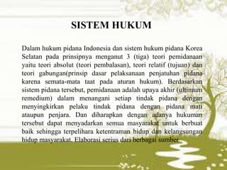 Dalam hukum pidana Indonesia dan sistem hukum pidana Korea
Selatan pada prinsipnya menganut 3 (tiga) teori pemidanaan
yaitu teori absolut (teori pembalasan), teori relatif (tujuan) dan
teori gabungan(prinsip dasar pelaksanaan penjatuhan pidana
karena semata-mata taat pada aturan hukum). Berdasarkan
sistem pidana tersebut, pemidanaan adalah upaya akhir (ultimum
remedium) dalam menangani setiap tindak pidana dengan
menyingkirkan pelaku tindak pidana dengan pidana mati
ataupun penjara. Dan diharapkan dengan adanya hukuman
tersebut dapat menyadarkan semua masyarakat untuk berbuat
baik sehingga terpelihara ketentraman hidup dan kelangsungan
hidup masyarakat. Elaborasi serius dari berbagai sumber
SISTEM HUKUM
 