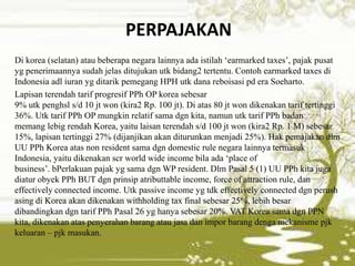 PERPAJAKAN
Di korea (selatan) atau beberapa negara lainnya ada istilah ‘earmarked taxes’, pajak pusat
yg penerimaannya sudah jelas ditujukan utk bidang2 tertentu. Contoh earmarked taxes di
Indonesia adl iuran yg ditarik pemegang HPH utk dana reboisasi pd era Soeharto.
Lapisan terendah tarif progresif PPh OP korea sebesar
9% utk penghsl s/d 10 jt won (kira2 Rp. 100 jt). Di atas 80 jt won dikenakan tarif tertinggi
36%. Utk tarif PPh OP mungkin relatif sama dgn kita, namun utk tarif PPh badan
memang lebig rendah Korea, yaitu laisan terendah s/d 100 jt won (kira2 Rp. 1 M) sebesar
15%, lapisan tertinggi 27% (dijanjikan akan diturunkan menjadi 25%). Hak pemajakan dlm
UU PPh Korea atas non resident sama dgn domestic rule negara lainnya termasuk
Indonesia, yaitu dikenakan scr world wide income bila ada ‘place of
business’. bPerlakuan pajak yg sama dgn WP resident. Dlm Pasal 5 (1) UU PPh kita juga
diatur obyek PPh BUT dgn prinsip atributtable income, force of attraction rule, dan
effectively connected income. Utk passive income yg tdk effectively connected dgn perush
asing di Korea akan dikenakan withholding tax final sebesar 25%, lebih besar
dibandingkan dgn tarif PPh Pasal 26 yg hanya sebesar 20%. VAT Korea sama dgn PPN
kita, dikenakan atas penyerahan barang atau jasa dan impor barang denga mekanisme pjk
keluaran – pjk masukan.
 