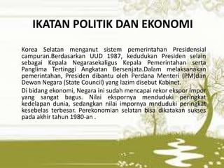IKATAN POLITIK DAN EKONOMI
Korea Selatan menganut sistem pemerintahan Presidensial
campuran.Berdasarkan UUD 1987, kedudukan Presiden selain
sebagai Kepala Negarasekaligus Kepala Pemerintahan serta
Panglima Tertinggi Angkatan Bersenjata.Dalam melaksanakan
pemerintahan, Presiden dibantu oleh Perdana Menteri (PM)dan
Dewan Negara (State Council) yang lazim disebut Kabinet.
Di bidang ekonomi, Negara ini sudah mencapai rekor ekspor impor
yang sangat bagus. Nilai ekspornya menduduki peringkat
kedelapan dunia, sedangkan nilai impornya mnduduki peringkat
kesebelas terbesar. Perekonomian selatan bisa dikatakan sukses
pada akhir tahun 1980-an .
 