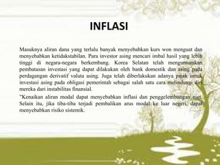 INFLASI
Masuknya aliran dana yang terlalu banyak menyebabkan kurs won menguat dan
menyebabkan ketidakstabilan. Para investor asing mencari imbal hasil yang lebih
tinggi di negara-negara berkembang. Korea Selatan telah mengumumkan
pembatasan investasi yang dapat dilakukan oleh bank domestik dan asing pada
perdagangan derivatif valuta asing. Juga telah diberlakukan adanya pajak untuk
investasi asing pada obligasi pemerintah sebagai salah satu cara melindungi diri
mereka dari instabilitas finansial.
”Kenaikan aliran modal dapat menyebabkan inflasi dan penggelembungan aset.
Selain itu, jika tiba-tiba terjadi pembalikan arus modal ke luar negeri, dapat
menyebabkan risiko sistemik.
 