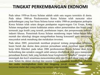 TINGKAT PERKEMBANGAN EKONOMI
Pada tahun 1950-an Korea Selatan adalah salah satu negara termiskin di dunia.
Pada tahun 1960-an Perekonomian Korea Selatan telah mencatat rekor
perkembangan yang luar biasa Selama kurun waktu 1980-an pendapatan perkapita
Korea Selatan telah setara dengan pendapatan negara-negara Uni Eropa, Korea
Selatan mengadopsi sistem kedekatan antara sektor pemerintahan dan bisnis yang
termasuk juga kredit yang terarah, pembatasan impor, dan pensponsoran industri-
industri khusus. Pemerintah Korea Selatan mendorong impor bahan-bahan baku
mentah dan teknologi dengan mengorbankan barang konsumtif serta mendorong
masyarakat untuk menabung dan melakukan investasi.
Pada tahun 2005, pemerintah membuat proposal tentang pengesahan reformasi
kaum buruh dan skema dana pensiun perusahaan untuk membuat pasar tenaga
kerja lebih fleksibel. pada tahun 2006 perekonomian Korea Selatan akan terus
berkembang dan semakin canggih salah satunya disebabkan oleh gaya manajemen
perusahaan Korsel, baik yang berskala besar konglomerat “chaebol” maupun yang
menengah dan kecil senantiasa mencerminkan nilai dan filosofi dasar yang mereka
anut. Selain itu, dalam ideologi dan sasaran bisnis, kejujuran, kredibilitas, efisiensi
dan usaha meningkatkan mutu dan tanggung jawab menjadi acuan setiap
karyawan mulai dari yang paling top sampai yang terendah.
 