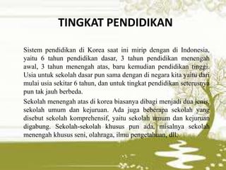 TINGKAT PENDIDIKAN
Sistem pendidikan di Korea saat ini mirip dengan di Indonesia,
yaitu 6 tahun pendidikan dasar, 3 tahun pendidikan menengah
awal, 3 tahun menengah atas, baru kemudian pendidikan tinggi.
Usia untuk sekolah dasar pun sama dengan di negara kita yaitu dari
mulai usia sekitar 6 tahun, dan untuk tingkat pendidikan seterusnya
pun tak jauh berbeda.
Sekolah menengah atas di korea biasanya dibagi menjadi dua jenis,
sekolah umum dan kejuruan. Ada juga beberapa sekolah yang
disebut sekolah komprehensif, yaitu sekolah umum dan kejuruan
digabung. Sekolah-sekolah khusus pun ada, misalnya sekolah
menengah khusus seni, olahraga, ilmu pengetahuan, dll.
 
