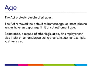 Age
The Act protects people of all ages.
The Act removed the default retirement age, so most jobs no
longer have an upper age limit or set retirement age.
Sometimes, because of other legislation, an employer can
also insist on an employee being a certain age: for example,
to drive a car.
 
