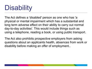 Disability
The Act defines a 'disabled' person as one who has 'a
physical or mental impairment which has a substantial and
long term adverse effect on their ability to carry out normal
day-to-day activities'. This would include things such as
using a telephone, reading a book, or using public transport.
The Act also prohibits prospective employers from asking
questions about an applicants health, absences from work or
disability before making an offer of employment..
 
