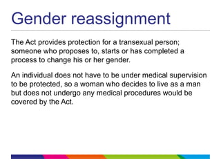 Gender reassignment
The Act provides protection for a transexual person;
someone who proposes to, starts or has completed a
process to change his or her gender.
An individual does not have to be under medical supervision
to be protected, so a woman who decides to live as a man
but does not undergo any medical procedures would be
covered by the Act.
 