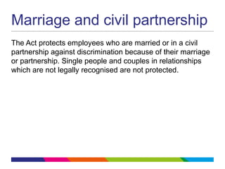 Marriage and civil partnership
The Act protects employees who are married or in a civil
partnership against discrimination because of their marriage
or partnership. Single people and couples in relationships
which are not legally recognised are not protected.
 