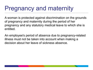 Pregnancy and maternity
A woman is protected against discrimination on the grounds
of pregnancy and maternity during the period of her
pregnancy and any statutory medical leave to which she is
entitled.
An employee's period of absence due to pregnancy-related
illness must not be taken into account when making a
decision about her leave of sickness absence.
 