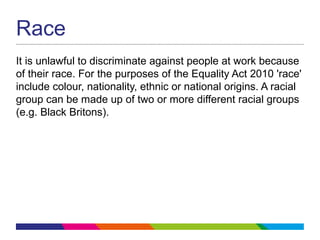 Race
It is unlawful to discriminate against people at work because
of their race. For the purposes of the Equality Act 2010 'race'
include colour, nationality, ethnic or national origins. A racial
group can be made up of two or more different racial groups
(e.g. Black Britons).
 