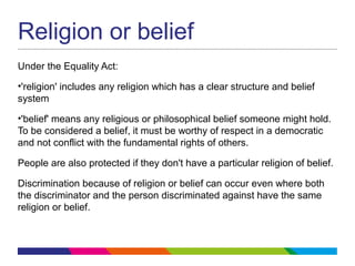 Religion or belief
Under the Equality Act:
•'religion' includes any religion which has a clear structure and belief
system
•'belief' means any religious or philosophical belief someone might hold.
To be considered a belief, it must be worthy of respect in a democratic
and not conflict with the fundamental rights of others.
People are also protected if they don't have a particular religion of belief.
Discrimination because of religion or belief can occur even where both
the discriminator and the person discriminated against have the same
religion or belief.
 