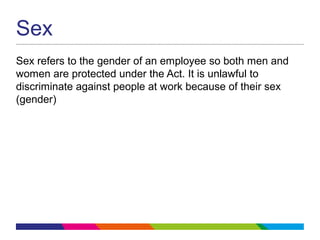 Sex
Sex refers to the gender of an employee so both men and
women are protected under the Act. It is unlawful to
discriminate against people at work because of their sex
(gender)
 