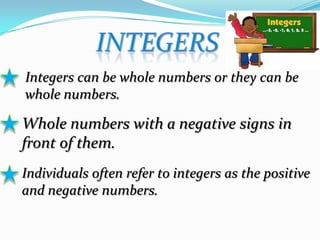 Integers can be whole numbers or they can be
whole numbers.
Whole numbers with a negative signs in
front of them.
Individuals often refer to integers as the positive
and negative numbers.
 