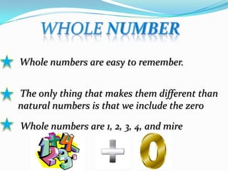Whole numbers are easy to remember.
The only thing that makes them different than
natural numbers is that we include the zero
Whole numbers are 1, 2, 3, 4, and mire
 