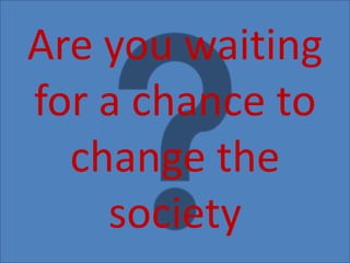 Are you waiting
for a chance to
change the
society
 