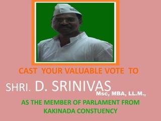 CAST YOUR VALUABLE VOTE TO
SHRI. D. SRINIVAS
AS THE MEMBER OF PARLAMENT FROM
KAKINADA CONSTUENCY
Msc, MBA, LL.M.,
 