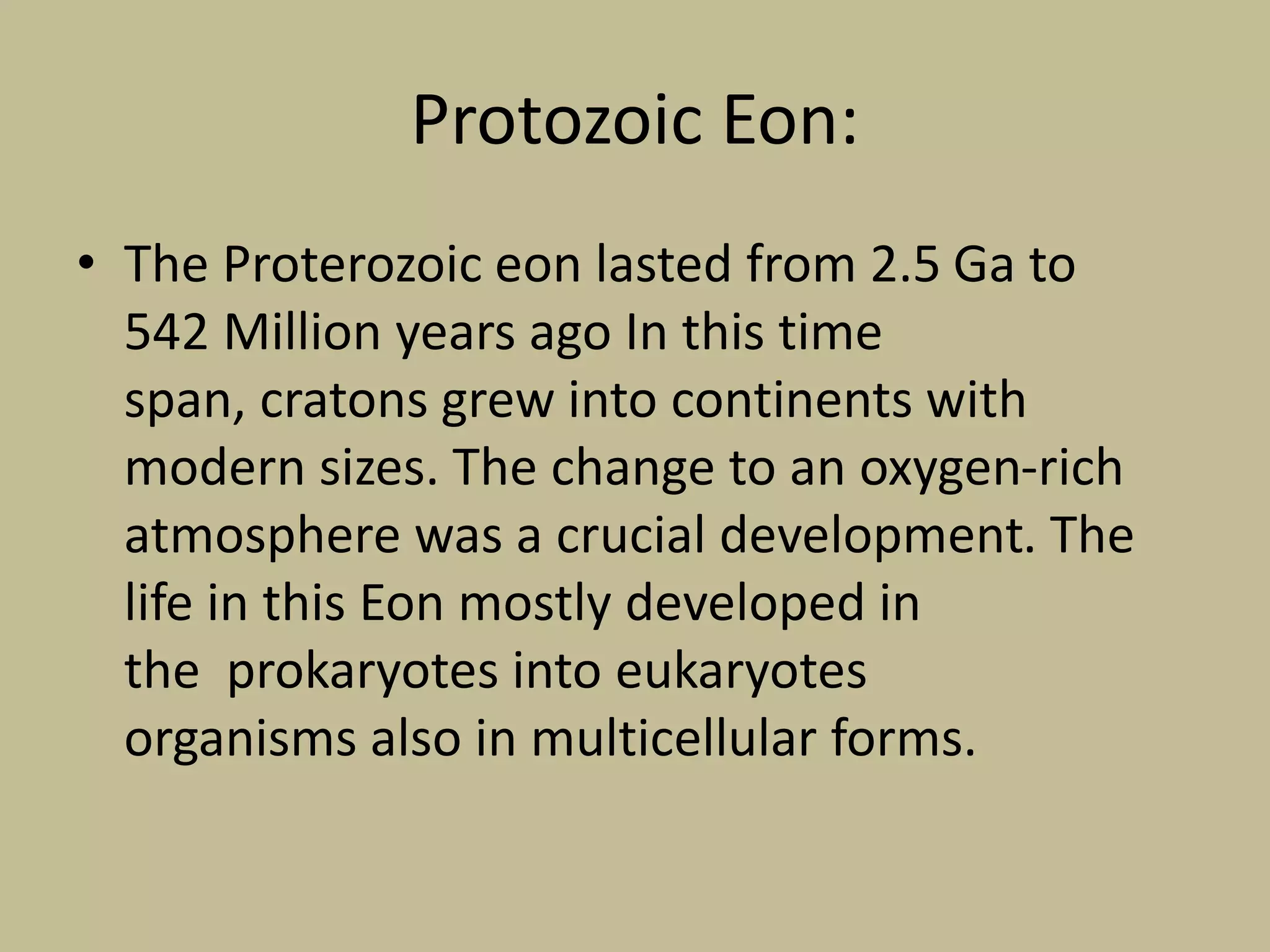 Protozoic Eon:
• The Proterozoic eon lasted from 2.5 Ga to
542 Million years ago In this time
span, cratons grew into continents with
modern sizes. The change to an oxygen-rich
atmosphere was a crucial development. The
life in this Eon mostly developed in
the prokaryotes into eukaryotes
organisms also in multicellular forms.
 