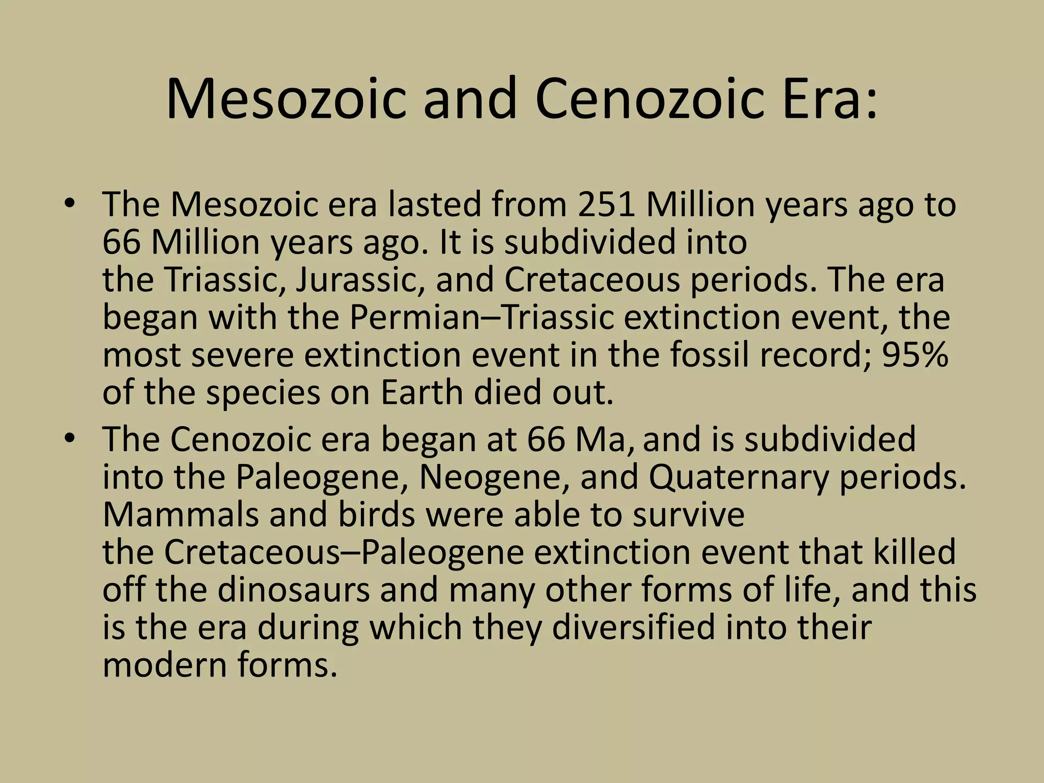 Mesozoic and Cenozoic Era:
• The Mesozoic era lasted from 251 Million years ago to
66 Million years ago. It is subdivided into
the Triassic, Jurassic, and Cretaceous periods. The era
began with the Permian–Triassic extinction event, the
most severe extinction event in the fossil record; 95%
of the species on Earth died out.
• The Cenozoic era began at 66 Ma, and is subdivided
into the Paleogene, Neogene, and Quaternary periods.
Mammals and birds were able to survive
the Cretaceous–Paleogene extinction event that killed
off the dinosaurs and many other forms of life, and this
is the era during which they diversified into their
modern forms.
 