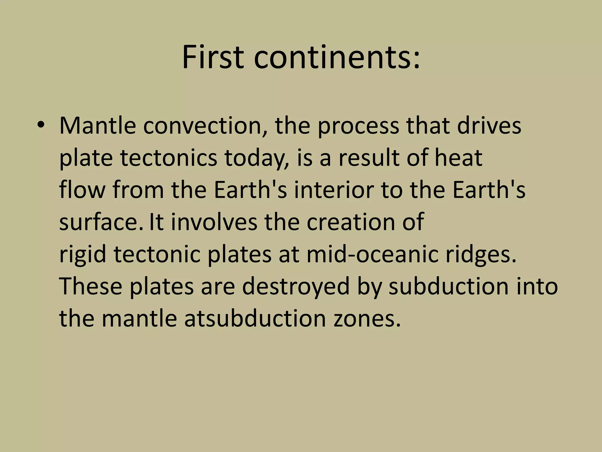 First continents:
• Mantle convection, the process that drives
plate tectonics today, is a result of heat
flow from the Earth's interior to the Earth's
surface.It involves the creation of
rigid tectonic plates at mid-oceanic ridges.
These plates are destroyed by subduction into
the mantle atsubduction zones.
 