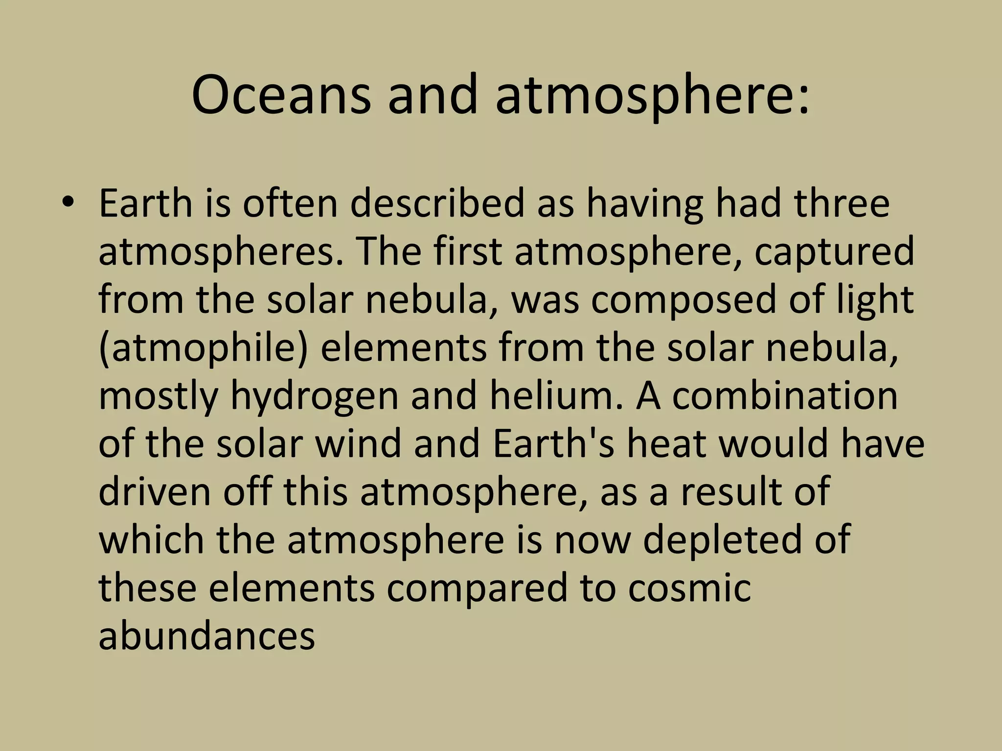 Oceans and atmosphere:
• Earth is often described as having had three
atmospheres. The first atmosphere, captured
from the solar nebula, was composed of light
(atmophile) elements from the solar nebula,
mostly hydrogen and helium. A combination
of the solar wind and Earth's heat would have
driven off this atmosphere, as a result of
which the atmosphere is now depleted of
these elements compared to cosmic
abundances
 