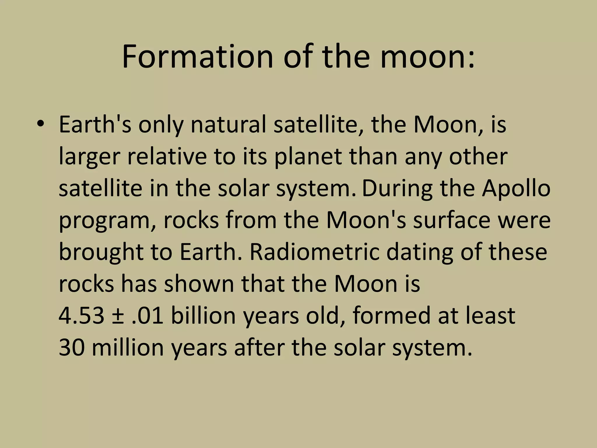Formation of the moon:
• Earth's only natural satellite, the Moon, is
larger relative to its planet than any other
satellite in the solar system. During the Apollo
program, rocks from the Moon's surface were
brought to Earth. Radiometric dating of these
rocks has shown that the Moon is
4.53 ± .01 billion years old, formed at least
30 million years after the solar system.
 