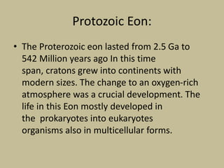 Protozoic Eon:
• The Proterozoic eon lasted from 2.5 Ga to
542 Million years ago In this time
span, cratons grew into continents with
modern sizes. The change to an oxygen-rich
atmosphere was a crucial development. The
life in this Eon mostly developed in
the prokaryotes into eukaryotes
organisms also in multicellular forms.
 