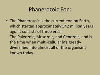 Phanerozoic Eon:
• The Phanerozoic is the current eon on Earth,
which started approximately 542 million years
ago. It consists of three eras:
The Paleozoic, Mesozoic, and Cenozoic, and is
the time when multi-cellular life greatly
diversified into almost all of the organisms
known today.
 