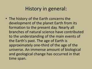History in general:
• The history of the Earth concerns the
development of the planet Earth from its
formation to the present day. Nearly all
branches of natural science have contributed
to the understanding of the main events of
the Earth's past. The age of Earth is
approximately one-third of the age of the
universe. An immense amount of biological
and geological change has occurred in that
time span.
 