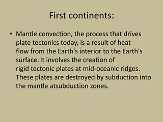 First continents:
• Mantle convection, the process that drives
plate tectonics today, is a result of heat
flow from the Earth's interior to the Earth's
surface.It involves the creation of
rigid tectonic plates at mid-oceanic ridges.
These plates are destroyed by subduction into
the mantle atsubduction zones.
 